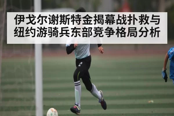 伊戈尔谢斯特金揭幕战扑救与纽约游骑兵东部竞争格局分析